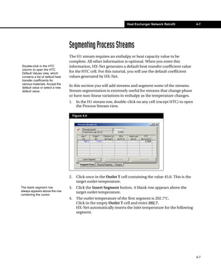 Heat Exchanger Network Retrofit           4-7




                                  Segmenting Process Streams
                                  The H1 stream requires an enthalpy or heat capacity value to be
                                  complete. All other information is optional. When you enter this
Double-click in the HTC           information, HX-Net generates a default heat transfer coefficient value
column to open the HTC
Default Values view, which
                                  for the HTC cell. For this tutorial, you will use the default coefficient
contains a list of default heat   values generated by HX-Net.
transfer coefficients for
various materials. Accept the
default value or select a new
                                  In this section you will add streams and segment some of the streams.
default value.                    Stream segmentation is extremely useful for streams that change phase
                                  or have non-linear variations in enthalpy as the temperature changes.
                                  1.     In the H1 stream row, double-click on any cell (except HTC) to open
                                         the Process Stream view.

                                       Figure 4.4




                                  2.     Click once in the Outlet T cell containing the value 45.0. This is the
                                         target outlet temperature.
The blank segment row             3.     Click the Insert Segment button. A blank row appears above the
always appears above the row             target outlet temperature.
containing the cursor.
                                  4.     The outlet temperature of the first segment is 202.7°C.
                                         Click in the empty Outlet T cell and enter 202.7.
                                         HX-Net automatically inserts the inlet temperature for the following
                                         segment.




                                                                                                                  4-7
 