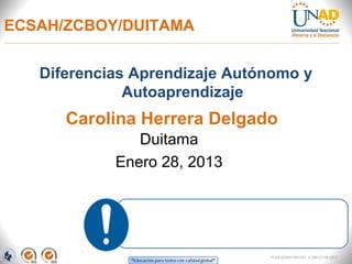 ECSAH/ZCBOY/DUITAMA


   Diferencias Aprendizaje Autónomo y
              Autoaprendizaje
      Carolina Herrera Delgado
               Duitama
            Enero 28, 2013




                               FI-GQ-GCMU-004-015 V. 000-27-08-2011
 