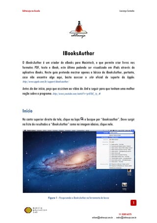 Editacuja na Escola

Lourenço Castanho

IBooksAuthor
O iBooksAuthor é um criador de eBooks para Macintosh, e que permite criar livros nos
formatos PDF, texto e iBook, este último podendo ser visualizado em iPads através do
aplicativo iBooks. Neste guia pretendo mostrar apenas o básico do iBooksAuthor, portanto,
caso não encontre algo aqui, basta acessar o site oficial de suporte da Apple:
http://www.apple.com/br/support/ibooksauthor/

Antes de dar início, peço que assistam ao vídeo do link a seguir para que tenham uma melhor
noção sobre o programa: http://www.youtube.com/watch?v=pr076C_ty_M

Início
No canto superior direito da tela, clique na lupa e busque por “ibooksauthor”. Deve surgir
na lista de resultados o “iBooksAuthor” como na imagem abaixo, clique nele.

Figura 1 - Pesquisando o iBooksAuthor na ferramenta de busca

1
11 3582-6575
wiliam@editacuja.com.br . andre@editacuja.com.br

 