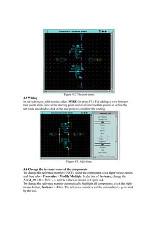 Figure 4-2. The port name.
4.3 Wiring
In the schematic_edit palette, select WIRE (or press F3). For adding a wire between
two points click once at the starting point and at all intermediate points to define the
net route and double click at the end point to complete the routing.
Figure 4-3. Add wires.
4.4 Change the instance name of the components
To change the reference number (INST), select the component, click right mouse button,
and then select Properties >Modify Multiple. In the box of Instance, change the
ASIM_MODEL, INST, L, and W values as shown in Figure 4-4.
To change the reference number automatically highlight all components, click the right
mouse button, Instance > Alter. The reference numbers will be automatically generated
by the tool.
 