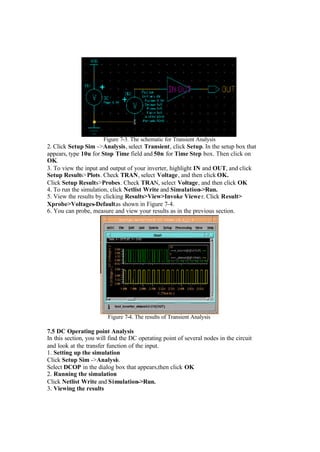 Figure 7-3. The schematic for Transient Analysis
2. Click Setup Sim ->Analysis, select Transient, click Setup. In the setup box that
appears, type 10u for Stop Time field and 50n for Time Step box. Then click on
OK.
3. To view the input and output of your inverter, highlight IN and OUT, and click
Setup Results>Plots. Check TRAN, select Voltage, and then click OK.
Click Setup Results>Probes. Check TRAN, select Voltage, and then click OK
4. To run the simulation, click Netlist Write and Simulation->Run.
5. View the results by clicking Results>View>Invoke Viewer. Click Result>
Xprobe>Voltages-Defaultas shown in Figure 7-4.
6. You can probe, measure and view your results as in the previous section.
Figure 7-4. The results of Transient Analysis
7.5 DC Operating point Analysis
In this section, you will find the DC operating point of several nodes in the circuit
and look at the transfer function of the input.
1. Setting up the simulation
Click Setup Sim ->Analysis.
Select DCOP in the dialog box that appears,then click OK
2. Running the simulation
Click Netlist Write and Simulation->Run.
3. Viewing the results
 