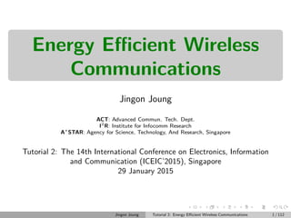 Energy Eﬃcient Wireless
Communications
Jingon Joung
ACT: Advanced Commun. Tech. Dept.
I2
R: Institute for Infocomm Research
A⋆
STAR: Agency for Science, Technology, And Research, Singapore
Tutorial 2: The 14th International Conference on Electronics, Information
and Communication (ICEIC’2015), Singapore
29 January 2015
Jingon Joung Tutorial 2: Energy Eﬃcient Wireless Communications 1 / 112
 