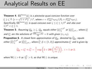Analytical Results on EE
Theorem 4. EElinear
(ξ) is a piecewise quasi-concave function over
ξ ≥ ζ v +
√
1 + v2
2
/γ2
, where v = Pmax
out c0c2/(P0 + Pmax
out c0c1).
Speciﬁcally, EElinear
(ξ) is quasi-concave over ζ ≤ ξ ≤ 1/ℓ2
and also over
1/ℓ2
< ξ ≤ 1.
Theorem 5. Assuming ξ⋆
EE ≥ ζ, ξ⋆
EE equals either [ξ⋆
1 ]
1/ℓ2
ζ or [ξ⋆
2 ]1
1/ℓ2,, where ξ⋆
1
and ξ⋆
2 are the solutions of ∂EElinear
(ξ)
∂ξ = 0 with given (c1, c2).
Proposition 6. A closed form approximation of ξ⋆
EE, denoted by ξ⋆
EE, equals
either [ξ⋆
1 ]
1/ℓ2
ζ or [ξ⋆
2 ]1
1/ℓ2,, where ξ⋆
i (i ∈ {1, 2}) approximates ξ⋆
i and is given by
ξ⋆
EE = ξ⋆
i ≈ ξ⋆
i =
1
γ
exp 2 + 2W
√
γ
ev
, i = 1 or 2.
where W(·) > 0 as
√
γ
ev > 0, so that W(·) is unique.
Jingon Joung Tutorial 2: Energy Eﬃcient Wireless Communications 61 / 112
 