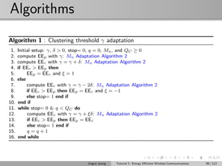 Algorithms
Algorithm 1 : Clustering threshold γ adaptation
1. Initial setup: γ, δ > 0, stop= 0, q = 0, Mu, and QC ≥ 0
2. compute EEp with γ: Mu Adaptation Algorithm 2
3. compute EEc with γ = γ + δ: Mu Adaptation Algorithm 2
4. if EEc > EEp then
5. EEp = EEc and ξ = 1
6. else
7. compute EEc with γ = γ − 2δ: Mu Adaptation Algorithm 2
8. if EEc > EEp then EEp = EEc and ξ = −1
9. else stop= 1 end if
10. end if
11. while stop= 0 & q < QC do
12. compute EEc with γ = γ + ξδ: Mu Adaptation Algorithm 2
13. if EEc > EEp then EEp = EEc
14. else stop= 1 end if
15. q = q + 1
16. end while
Jingon Joung Tutorial 2: Energy Eﬃcient Wireless Communications 98 / 112
 