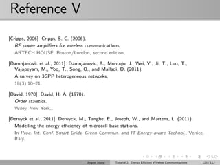 Reference V
[Cripps, 2006] Cripps, S. C. (2006).
RF power ampliﬁers for wireless communications.
ARTECH HOUSE, Boston/London, second edition.
[Damnjanovic et al., 2011] Damnjanovic, A., Montojo, J., Wei, Y., Ji, T., Luo, T.,
Vajapeyam, M., Yoo, T., Song, O., and Malladi, D. (2011).
A survey on 3GPP heterogeneous networks.
18(3):10–21.
[David, 1970] David, H. A. (1970).
Order staistics.
Wiley, New York,.
[Deruyck et al., 2011] Deruyck, M., Tanghe, E., Joseph, W., and Martens, L. (2011).
Modelling the energy eﬃciency of microcell base stations.
In Proc. Int. Conf. Smart Grids, Green Commun. and IT Energy-aware Technol., Venice,
Italy.
Jingon Joung Tutorial 2: Energy Eﬃcient Wireless Communications 120 / 112
 