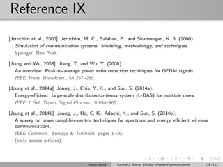 Reference IX
[Jeruchim et al., 2000] Jeruchim, M. C., Balaban, P., and Shanmugan, K. S. (2000).
Simulation of communication systems: Modeling, methodology, and techniques.
Springer, New York.
[Jiang and Wu, 2008] Jiang, T. and Wu, Y. (2008).
An overview: Peak-to-average power ratio reduction techniques for OFDM signals.
IEEE Trans. Broadcast., 54:257–268.
[Joung et al., 2014a] Joung, J., Chia, Y. K., and Sun, S. (2014a).
Energy-eﬃcient, large-scale distributed-antenna system (L-DAS) for multiple users.
IEEE J. Sel. Topics Signal Process., 8:954–965.
[Joung et al., 2014b] Joung, J., Ho, C. K., Adachi, K., and Sun, S. (2014b).
A survey on power-ampliﬁer-centric techniques for spectrum and energy eﬃcient wireless
communications.
IEEE Commun., Surveys & Tutorials, pages 1–20.
(early access articles).
Jingon Joung Tutorial 2: Energy Eﬃcient Wireless Communications 124 / 112
 