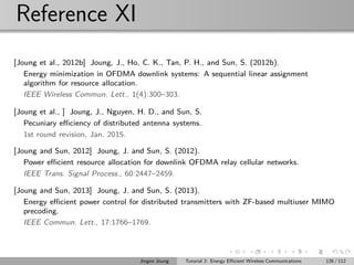 Reference XI
[Joung et al., 2012b] Joung, J., Ho, C. K., Tan, P. H., and Sun, S. (2012b).
Energy minimization in OFDMA downlink systems: A sequential linear assignment
algorithm for resource allocation.
IEEE Wireless Commun. Lett., 1(4):300–303.
[Joung et al., ] Joung, J., Nguyen, H. D., and Sun, S.
Pecuniary eﬃciency of distributed antenna systems.
1st round revision, Jan. 2015.
[Joung and Sun, 2012] Joung, J. and Sun, S. (2012).
Power eﬃcient resource allocation for downlink OFDMA relay cellular networks.
IEEE Trans. Signal Process., 60:2447–2459.
[Joung and Sun, 2013] Joung, J. and Sun, S. (2013).
Energy eﬃcient power control for distributed transmitters with ZF-based multiuser MIMO
precoding.
IEEE Commun. Lett., 17:1766–1769.
Jingon Joung Tutorial 2: Energy Eﬃcient Wireless Communications 126 / 112
 