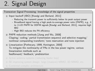 2. Signal Design
Transceiver Signal Processing: knowledge of the signal properties
1 Input backoﬀ (IBO) [Kowlgi and Berland, 2011]
- Reducing the transmit power to suﬃciently below its peak output power
- Broadband signal having a high peak-to-average power ratio (PAPR), e.g., 8
to 13 dB PAPR for ODFM signals [Kowlgi and Berland, 2011], requires high
IBO
- High IBO reduces the PA eﬃciency
2 PAPR reduction methods [Jiang and Wu, 2008]
Clipping/ coding/ partial transmission sequence and selective mapping/
nonlinear companding transform/ tone reservation and tone injection
3 Linearization [Pothecary, 1999, Kenington, 2000]
To mitigate the nonlinearity of PAs in the low power regime, various
linearization methods such as
feedforward/ feedback/ predistortion
4 Active antenna systems (reducing feeder loss)
5 SE improving system design: large (massive) MIMO, 3D MIMO, etc.
6 Combined complex architecture
Jingon Joung Tutorial 2: Energy Eﬃcient Wireless Communications 40 / 112
 