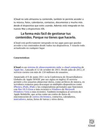 iCloud no solo almacena tu contenido, también te permite acceder a
tu música, fotos, calendarios, contactos, documentos y mucho más
desde el dispositivo que estés usando. Además está integrado en los
nuevos Mac y dispositivos iOS.
iCloud está perfectamente integrado en tus apps para que puedas
acceder a tus contenidos desde todos tus dispositivos. Y tenerlo todo
actualizado en cualquier lugar
Características
iCloud es un sistema de almacenamiento nube o cloud computing de
Apple Inc.. Lanzado el 12 de octubre de 2011. Desde julio de 2012, el
servicio cuenta con más de 150 millones de usuarios.
Anunciado el 6 de junio 2011 en la Conferencia de Desarrolladores
Globales de Apple (WWDC por sus siglas en inglés). El servicio
permite a los usuarios almacenar datos, como archivos de música, en
servidores remotos para descargar en múltiples dispositivos como
iPhones, iPods, iPads y las computadoras personales que funcionen
con Mac OS X (Lion o más reciente) o Windows de Microsoft
(Windows Vista o más reciente). También reemplaza al servicio de
Apple MobileMe, que actúa como un centro de datos de
sincronización de correo electrónico, contactos, calendarios,
marcadores, notas, listas de tareas y otros datos.
 