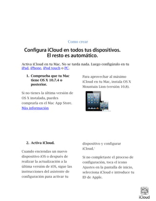 Como crear
Activa iCloud en tu Mac. No se tarda nada. Luego configúralo en tu
iPad, iPhone, iPod touch o PC.
1. Comprueba que tu Mac
tiene OS X 10.7.4 o
posterior.
Si no tienes la última versión de
OS X instalada, puedes
comprarla en el Mac App Store.
Más información
Para aprovechar al máximo
iCloud en tu Mac, instala OS X
Mountain Lion (versión 10.8).
2. Activa iCloud.
Cuando enciendas un nuevo
dispositivo iOS o después de
realizar la actualización a la
última versión de iOS, sigue las
instrucciones del asistente de
configuración para activar tu
dispositivo y configurar
iCloud.1
Si no completaste el proceso de
configuración, toca el icono
Ajustes en la pantalla de inicio,
selecciona iCloud e introduce tu
ID de Apple.
 
