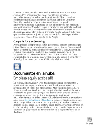Uno nunca sabe cuándo necesitará a toda costa escuchar «esa»
canción. Con iCloud puedes hacer que iTunes actualice
automáticamente en todos tus dispositivos lo último que has
comprado en música: solo tienes que tocar el botón Comprar.
También puedes acceder a música que hayas comprado
anteriormente desde cualquiera de tus dispositivos. Sin cables ni
sincronizaciones.1
Y cada vez que reproduces una película, podcast,
lección de iTunes U o audiolibro en un dispositivo, el resto de
dispositivos recuerdan automáticamente dónde lo has dejado para
que puedas retomarlo justo en ese punto. Solo tienes que iniciar
sesión en el iTunes Store con tu ID de Apple.
Compartir Fotos en Streaming.
Ahora puedes compartir las fotos que quieras con las personas que
elijas. Simplemente selecciona las imágenes en la app Fotos, toca el
botón Compartir, indica con quién compartirlas y listo, ya están en
camino. Hasta puedes pedirles que pongan comentarios y tú
responderles. Y puedes compartir tanto como quieras: las fotos
compartidas en streaming no cuentan para el espacio disponible en
iCloud, y funcionan con redes Wi-Fi y de telefonía móvil.
En tu Mac, iPhone, iPad y iPod touch puedes crear documentos y
presentaciones espectaculares. Y con iCloud puedes tenerlos
actualizados en todos tus ordenadores Mac y dispositivos iOS. No
tienes que administrarlos en un complicado sistema de archivos ni
acordarte de guardarlos porque tus documentos, con los últimos
cambios, se almacenan en tus apps para que los tengas
automáticamente en todas partes. iCloud viene instalado de serie en
apps como Keynote, Pages y Numbers y también funciona con otras
apps compatibles con iCloud. Esto significa que puedes crear una
hoja de cálculo en el Mac y editarla en el iPhone, crear un borrador en
el iPod touch y darle el toque final en el iPad cuando llegues a casa o
empezar un juego en el iPad y continuar en el siguiente nivel en el
iPod touch.
 