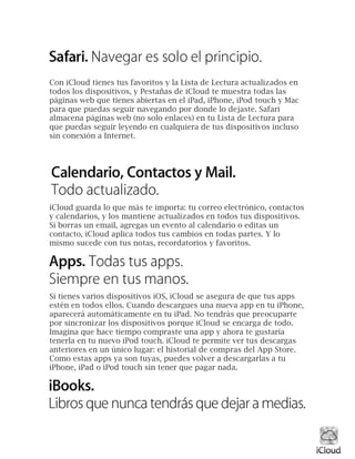 Con iCloud tienes tus favoritos y la Lista de Lectura actualizados en
todos los dispositivos, y Pestañas de iCloud te muestra todas las
páginas web que tienes abiertas en el iPad, iPhone, iPod touch y Mac
para que puedas seguir navegando por donde lo dejaste. Safari
almacena páginas web (no solo enlaces) en tu Lista de Lectura para
que puedas seguir leyendo en cualquiera de tus dispositivos incluso
sin conexión a Internet.
iCloud guarda lo que más te importa: tu correo electrónico, contactos
y calendarios, y los mantiene actualizados en todos tus dispositivos.
Si borras un email, agregas un evento al calendario o editas un
contacto, iCloud aplica todos tus cambios en todas partes. Y lo
mismo sucede con tus notas, recordatorios y favoritos.
Si tienes varios dispositivos iOS, iCloud se asegura de que tus apps
estén en todos ellos. Cuando descargues una nueva app en tu iPhone,
aparecerá automáticamente en tu iPad. No tendrás que preocuparte
por sincronizar los dispositivos porque iCloud se encarga de todo.
Imagina que hace tiempo compraste una app y ahora te gustaría
tenerla en tu nuevo iPod touch. iCloud te permite ver tus descargas
anteriores en un único lugar: el historial de compras del App Store.
Como estas apps ya son tuyas, puedes volver a descargarlas a tu
iPhone, iPad o iPod touch sin tener que pagar nada.
 