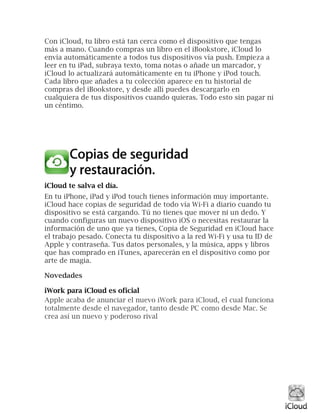 Con iCloud, tu libro está tan cerca como el dispositivo que tengas
más a mano. Cuando compras un libro en el iBookstore, iCloud lo
envía automáticamente a todos tus dispositivos vía push. Empieza a
leer en tu iPad, subraya texto, toma notas o añade un marcador, y
iCloud lo actualizará automáticamente en tu iPhone y iPod touch.
Cada libro que añades a tu colección aparece en tu historial de
compras del iBookstore, y desde allí puedes descargarlo en
cualquiera de tus dispositivos cuando quieras. Todo esto sin pagar ni
un céntimo.
iCloud te salva el día.
En tu iPhone, iPad y iPod touch tienes información muy importante.
iCloud hace copias de seguridad de todo vía Wi-Fi a diario cuando tu
dispositivo se está cargando. Tú no tienes que mover ni un dedo. Y
cuando configuras un nuevo dispositivo iOS o necesitas restaurar la
información de uno que ya tienes, Copia de Seguridad en iCloud hace
el trabajo pesado. Conecta tu dispositivo a la red Wi-Fi y usa tu ID de
Apple y contraseña. Tus datos personales, y la música, apps y libros
que has comprado en iTunes, aparecerán en el dispositivo como por
arte de magia.
Novedades
iWork para iCloud es oficial
Apple acaba de anunciar el nuevo iWork para iCloud, el cual funciona
totalmente desde el navegador, tanto desde PC como desde Mac. Se
crea así un nuevo y poderoso rival
 