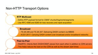 Non-HTTP Transport Options
RTP Multicast
- Define RTP payload format for CMAF chunks/fragments/segments
- Use RFC 4588 and 6285 for loss recovery and rapid acquisition
Broadcast
- TS 26.346 and TS 26.347: Delivering DASH content via MBMS
- A/331:2017: Carrying DASH content over broadcast and/or broadband networks
Peer-to-Peer
- WebRTC: Clients fetch DASH/CMAF pieces from each other in addition to CDN servers
- This helps reduce the load on the CDN as well as the stream start times
IEEE ICME Tutorial - July 2018 108
 