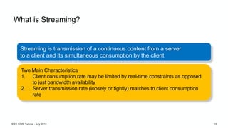 What is Streaming?
Streaming is transmission of a continuous content from a server
to a client and its simultaneous consumption by the client
Two Main Characteristics
1. Client consumption rate may be limited by real-time constraints as opposed
to just bandwidth availability
2. Server transmission rate (loosely or tightly) matches to client consumption
rate
IEEE ICME Tutorial - July 2018 13
 