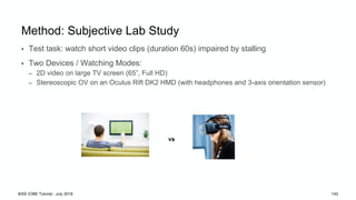 IEEE ICME Tutorial - July 2018 142
Method: Subjective Lab Study
• Test task: watch short video clips (duration 60s) impaired by stalling
• Two Devices / Watching Modes:
– 2D video on large TV screen (65”, Full HD)
– Stereoscopic OV on an Oculus Rift DK2 HMD (with headphones and 3-axis orientation sensor)
vs
 