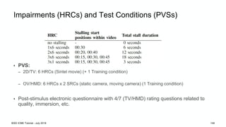 Impairments (HRCs) and Test Conditions (PVSs)
• PVS:
– 2D/TV: 6 HRCs (Sintel movie) (+ 1 Training condition)
– OV/HMD: 6 HRCs x 2 SRCs (static camera, moving camera) (1 Training condition)
• Post-stimulus electronic questionnaire with 4/7 (TV/HMD) rating questions related to
quality, immersion, etc.
IEEE ICME Tutorial - July 2018 146
 