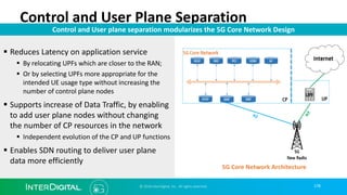 178
Control and User Plane Separation
© 2018 InterDigital, Inc. All rights reserved.
Control and User plane separation modularizes the 5G Core Network Design
§ Reduces Latency on application service
§ By relocating UPFs which are closer to the RAN;
§ Or by selecting UPFs more appropriate for the
intended UE usage type without increasing the
number of control plane nodes
§ Supports increase of Data Traffic, by enabling
to add user plane nodes without changing
the number of CP resources in the network
§ Independent evolution of the CP and UP functions
§ Enables SDN routing to deliver user plane
data more efficiently
5G Core Network Architecture
 