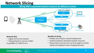 Network Slice
• Logical end-to-end network
• Tailored based on service it offers
(e.g.eMBB, IoT, URLCCC etc.)
Slicing offers customized network resources for different verticals
© 2018 InterDigital, Inc. All rights reserved. 180
Network Slicing
Benefits of slicing
• Flexible and modular network deployment
• Isolation between dedicated network resources
• New products and services can be brought to market
rapidly and adapted to fast-changing demands
 