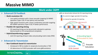 Massive MIMO
Ø Enhanced CSI Feedback
• Multi-resolution CSI
• Low spatial resolution with a linear precoder targeting SU-MIMO
operation (Type-I CSI) à low latency and overhead
• High spatial resolution with a linear combination precoder targeting
MU-MIMO operation (Type-II CSI) à better performance
• Flexible CSI reporting timing
• CSI reporting timing can be dynamically indicated to optimize
latency based on CSI computational complexity
• Hybrid beamforming support
• Joint CSI reporting of beam index and precoding matrix index (PMI)
Ø Enhanced UL Transmission
• Non-Codebook based UL transmission
• Introduced in NR to enable UL reciprocity functionality in TDD
• UE determines its PUSCH precoder with some gNB assistance
Work under 3GPP
: DL control to trigger aperiodic CSI reporting
: UL channel for aperiodic CSI reporting
Low latency CSI High latency CSI
Slot #n Slot #n+1 Slot #n+2 Slot #n+3 Slot #n+4
• gNB can dynamically indicate the CSI reporting timing
© 2018 InterDigital, Inc. All rights reserved.
1) CSI-RS
3) DL Control
2) Sounding Signal
4) Precoded UL Data
Precoder
Calculation
189
 