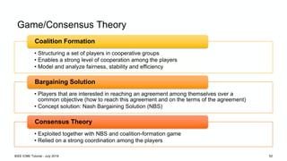 Game/Consensus Theory
• Structuring a set of players in cooperative groups
• Enables a strong level of cooperation among the players
• Model and analyze fairness, stability and efficiency
Coalition Formation
• Players that are interested in reaching an agreement among themselves over a
common objective (how to reach this agreement and on the terms of the agreement)
• Concept solution: Nash Bargaining Solution (NBS)
Bargaining Solution
• Exploited together with NBS and coalition-formation game
• Relied on a strong coordination among the players
Consensus Theory
IEEE ICME Tutorial - July 2018 52
 
