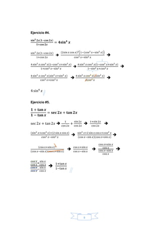 8
Ejercicio #4.
𝐬𝐢𝐧 𝟐 𝟐𝒙(𝟏−𝐜𝐨𝐬 𝟐𝒙)
𝟏+𝐜𝐨𝐬 𝟐𝒙
= 𝟒𝐬𝐢𝐧 𝟒
𝒙
sin2 2𝑥(1−cos 2𝑥)
1+cos 2𝑥

(2sin 𝑥 cos 𝑥)2(1−(cos2 𝑥−sin2 𝑥))
cos2 𝑥−sin2 𝑥

4 sin2 𝑥 cos2 𝑥(1−cos2 𝑥+sin2 𝑥)
1+cos2 𝑥−sin2 𝑥

4 sin2 𝑥 cos2 𝑥(1−cos2 𝑥+sin2 𝑥)
1−sin2 𝑥+cos2 𝑥

4 sin2 𝑥 cos2 𝑥(sin2 𝑥+sin2 𝑥)
cos2 𝑥+cos2 𝑥

4 sin2 𝑥 cos2 𝑥(2sin2 𝑥)
2cos2 𝑥

4 sin4
𝑥
Ejercicio #5.
𝟏 + 𝐭𝐚𝐧 𝒙
𝟏 − 𝐭𝐚𝐧 𝒙
= 𝐬𝐞𝐜 𝟐𝒙 + 𝐭𝐚𝐧 𝟐𝒙
sec 2𝑥 + tan 2𝑥 
1
cos 2𝑥
+
sin 2𝑥
cos 2𝑥

1+sin 2𝑥
cos 2𝑥

(sin2 𝑥+cos2 𝑥)+(2 sin 𝑥 cos 𝑥)
cos2 𝑥−sin2 𝑥

sin2 𝑥+2 sin 𝑥 cos 𝑥+cos2 𝑥
(cos 𝑥−sin 𝑥)(cos 𝑥+sin 𝑥)

(cos 𝑥+sin 𝑥)2
(cos 𝑥−sin 𝑥)(cos 𝑥+sin 𝑥)

cos 𝑥+sin 𝑥
cos 𝑥−sin 𝑥

cos 𝑥+sin 𝑥
cos 𝑥
cos 𝑥−sin 𝑥
cos 𝑥

cos 𝑥
cos 𝑥
+
sin 𝑥
cos 𝑥
cos 𝑥
cos 𝑥
−
sin 𝑥
cos 𝑥

1+tan 𝑥
1−tan 𝑥
 