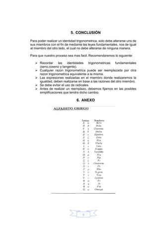 9
5. CONCLUSIÓN
Para poder realizar un identidad trigonometrica, solo debe alterarse uno de
sus miembros con el fin de mediante las leyes fundamentales, nos de igual
al miembro del otro lado, el cual no debe alterarse de ninguna manera.
Para que nuestro proceso sea mas facil. Recomendaremos lo siguiente:
 Recordar las identidades trigonometricas fundamentales
(seno,coseno y tangente).
 Cualquier razon trigonometrica puede ser reemplazada por otra
razon trigonometrica equivalente a la misma.
 Las expresiones realizadas en el miembro donde realizaremos la
igualdad, deben realizarse en base a las razones del otro miembro.
 Se debe evitar el uso de radicales.
 Antes de realizar un reemplazo, debemos fijarnos en las posibles
simplificaciones que tendra dicho cambio.
6. ANEXO
 