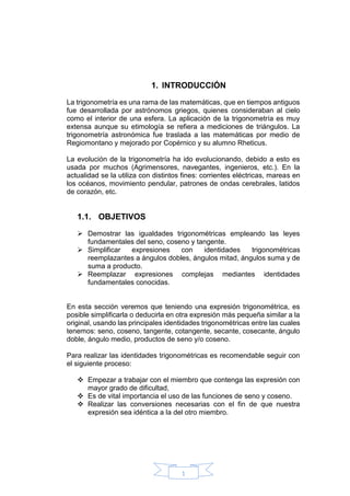 1
1. INTRODUCCIÓN
La trigonometría es una rama de las matemáticas, que en tiempos antiguos
fue desarrollada por astrónomos griegos, quienes consideraban al cielo
como el interior de una esfera. La aplicación de la trigonometría es muy
extensa aunque su etimología se refiera a mediciones de triángulos. La
trigonometría astronómica fue traslada a las matemáticas por medio de
Regiomontano y mejorado por Copérnico y su alumno Rheticus.
La evolución de la trigonometría ha ido evolucionando, debido a esto es
usada por muchos (Agrimensores, navegantes, ingenieros, etc.). En la
actualidad se la utiliza con distintos fines: corrientes eléctricas, mareas en
los océanos, movimiento pendular, patrones de ondas cerebrales, latidos
de corazón, etc.
1.1. OBJETIVOS
 Demostrar las igualdades trigonométricas empleando las leyes
fundamentales del seno, coseno y tangente.
 Simplificar expresiones con identidades trigonométricas
reemplazantes a ángulos dobles, ángulos mitad, ángulos suma y de
suma a producto.
 Reemplazar expresiones complejas mediantes identidades
fundamentales conocidas.
En esta sección veremos que teniendo una expresión trigonométrica, es
posible simplificarla o deducirla en otra expresión más pequeña similar a la
original, usando las principales identidades trigonométricas entre las cuales
tenemos: seno, coseno, tangente, cotangente, secante, cosecante, ángulo
doble, ángulo medio, productos de seno y/o coseno.
Para realizar las identidades trigonométricas es recomendable seguir con
el siguiente proceso:
 Empezar a trabajar con el miembro que contenga las expresión con
mayor grado de dificultad,
 Es de vital importancia el uso de las funciones de seno y coseno.
 Realizar las conversiones necesarias con el fin de que nuestra
expresión sea idéntica a la del otro miembro.
 