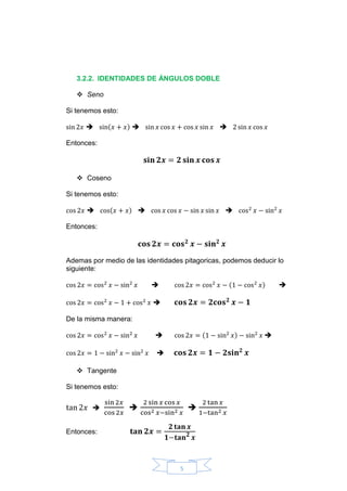 5
3.2.2. IDENTIDADES DE ÁNGULOS DOBLE
 Seno
Si tenemos esto:
sin 2𝑥  sin(𝑥 + 𝑥)  sin 𝑥 cos 𝑥 + cos 𝑥 sin 𝑥  2 sin 𝑥 cos 𝑥
Entonces:
𝐬𝐢𝐧 𝟐𝒙 = 𝟐 𝐬𝐢𝐧 𝒙 𝐜𝐨𝐬 𝒙
 Coseno
Si tenemos esto:
cos 2𝑥  cos(𝑥 + 𝑥)  cos 𝑥 cos 𝑥 − sin 𝑥 sin 𝑥  cos2
𝑥 − sin2
𝑥
Entonces:
𝐜𝐨𝐬 𝟐𝒙 = 𝐜𝐨𝐬 𝟐
𝒙 − 𝐬𝐢𝐧 𝟐
𝒙
Ademas por medio de las identidades pitagoricas, podemos deducir lo
siguiente:
cos 2𝑥 = cos2
𝑥 − sin2
𝑥  cos 2𝑥 = cos2
𝑥 − (1 − cos2
𝑥) 
cos 2𝑥 = cos2
𝑥 − 1 + cos2
𝑥  𝐜𝐨𝐬 𝟐𝒙 = 𝟐𝐜𝐨𝐬 𝟐
𝒙 − 𝟏
De la misma manera:
cos 2𝑥 = cos2
𝑥 − sin2
𝑥  cos 2𝑥 = (1 − sin2
𝑥) − sin2
𝑥 
cos 2𝑥 = 1 − sin2
𝑥 − sin2
𝑥  𝐜𝐨𝐬 𝟐𝒙 = 𝟏 − 𝟐𝐬𝐢𝐧 𝟐
𝒙
 Tangente
Si tenemos esto:
tan 2𝑥 
sin 2𝑥
cos 2𝑥

2 sin 𝑥 cos 𝑥
cos2 𝑥−sin2 𝑥

2 tan 𝑥
1−tan2 𝑥
Entonces: 𝐭𝐚𝐧 𝟐𝒙 =
𝟐 𝐭𝐚𝐧 𝒙
𝟏−𝐭𝐚𝐧 𝟐
𝒙
 
