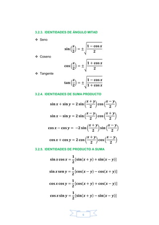 6
3.2.3. IDENTIDADES DE ÁNGULO MITAD
 Seno
𝐬𝐢𝐧 (
𝒙
𝟐
) = ±√
𝟏 − 𝐜𝐨𝐬 𝒙
𝟐
 Coseno
𝐜𝐨𝐬 (
𝒙
𝟐
) = ±√
𝟏 + 𝐜𝐨𝐬 𝒙
𝟐
 Tangente
𝐭𝐚𝐧 (
𝒙
𝟐
) = ±√
𝟏 − 𝐜𝐨𝐬 𝒙
𝟏 + 𝐜𝐨𝐬 𝒙
3.2.4. IDENTIDADES DE SUMA PRODUCTO
𝐬𝐢𝐧 𝒙 + 𝐬𝐢𝐧 𝒚 = 𝟐 𝐬𝐢𝐧 (
𝒙 + 𝒚
𝟐
) 𝐜𝐨𝐬 (
𝒙 − 𝒚
𝟐
)
𝐬𝐢𝐧 𝒙 − 𝐬𝐢𝐧 𝒚 = 𝟐 𝐬𝐢𝐧 (
𝒙 − 𝒚
𝟐
) 𝐜𝐨𝐬 (
𝒙 + 𝒚
𝟐
)
𝐜𝐨𝐬 𝒙 − 𝐜𝐨𝐬 𝒚 = −𝟐 𝐬𝐢𝐧 (
𝒙 + 𝒚
𝟐
) 𝐬𝐢𝐧 (
𝒙 − 𝒚
𝟐
)
𝐜𝐨𝐬 𝒙 + 𝐜𝐨𝐬 𝒚 = 𝟐 𝐜𝐨𝐬 (
𝒙 + 𝒚
𝟐
) 𝐜𝐨𝐬 (
𝒙 − 𝒚
𝟐
)
3.2.5. IDENTIDADES DE PRODUCTO A SUMA
𝐬𝐢𝐧 𝒙 𝐜𝐨𝐬 𝒙 =
𝟏
𝟐
[𝐬𝐢𝐧(𝒙 + 𝒚) + 𝐬𝐢𝐧(𝒙 − 𝒚)]
𝐬𝐢𝐧 𝒙 𝐬𝐞𝐧 𝒚 =
𝟏
𝟐
[𝐜𝐨𝐬(𝒙 − 𝒚) − 𝐜𝐨𝐬(𝒙 + 𝒚)]
𝐜𝐨𝐬 𝒙 𝐜𝐨𝐬 𝒚 =
𝟏
𝟐
[𝐜𝐨𝐬(𝒙 + 𝒚) + 𝐜𝐨𝐬(𝒙 − 𝒚)]
𝐜𝐨𝐬 𝒙 𝐬𝐢𝐧 𝒚 =
𝟏
𝟐
[𝐬𝐢𝐧(𝒙 + 𝒚) − 𝐬𝐢𝐧(𝒙 − 𝒚)]
 