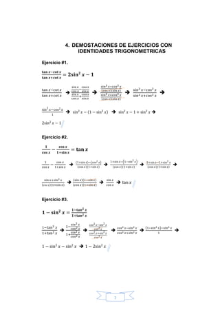 7
4. DEMOSTACIONES DE EJERCICIOS CON
IDENTIDADES TRIGONOMETRICAS
Ejercicio #1.
𝐭𝐚𝐧 𝒙−𝐜𝐨𝐭 𝒙
𝐭𝐚𝐧 𝒙+𝐜𝐨𝐭 𝒙
= 𝟐𝐬𝐢𝐧 𝟐
𝒙 − 𝟏
tan 𝑥−cot 𝑥
tan 𝑥+cot 𝑥

sin 𝑥
cos 𝑥
−
cos 𝑥
sin 𝑥
sin 𝑥
cos 𝑥
+
cos 𝑥
sin 𝑥

sin2 𝑥−cos2 𝑥
(cos 𝑥)(sin 𝑥)
sin2 𝑥+cos2 𝑥
(cos 𝑥)(sin 𝑥)

sin2 𝑥−cos2 𝑥
sin2 𝑥+cos2 𝑥

sin2
𝑥−cos2 𝑥
1
 sin2
𝑥 − (1 − sin2
𝑥)  sin2
𝑥 − 1 + sin2
𝑥 
2sin2
𝑥 − 1
Ejercicio #2.
𝟏
𝐜𝐨𝐬 𝒙
−
𝐜𝐨𝐬 𝒙
𝟏+𝐬𝐢𝐧 𝒙
= 𝐭𝐚𝐧 𝒙
1
cos 𝑥
−
cos 𝑥
1+sin 𝑥

(1+sin 𝑥)−(cos2 𝑥)
(cos 𝑥)(1+sin 𝑥)

1+sin 𝑥−(1−sin2
𝑥)
(cos 𝑥)(1+sin 𝑥)

1+sin 𝑥−1+sin2
𝑥
(cos 𝑥)(1+sin 𝑥)

sin 𝑥+sin2 𝑥
(cos 𝑥)(1+sin 𝑥)

(sin 𝑥)(1+sin 𝑥)
(cos 𝑥)(1+sin 𝑥)

sin 𝑥
cos 𝑥
 tan 𝑥
Ejercicio #3.
𝟏 − 𝐬𝐢𝐧 𝟐
𝒙 =
𝟏−𝐭𝐚𝐧 𝟐 𝒙
𝟏+𝐭𝐚𝐧 𝟐 𝒙
1−tan2 𝑥
1+tan2 𝑥

1−
sin2 𝑥
cos2 𝑥
1+
sin2 𝑥
cos2 𝑥

cos2 𝑥−sin2 𝑥
cos2 𝑥
cos2 𝑥+sin2 𝑥
cos2 𝑥

cos2 𝑥−sin2 𝑥
cos2 𝑥+sin2 𝑥

(1−sin2 𝑥)−sin2 𝑥
1

1 − sin2
𝑥 − sin2
𝑥  1 − 2sin2
𝑥
 