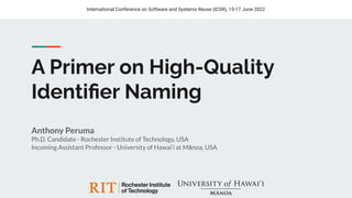 A Primer on High-Quality
Identiﬁer Naming
Anthony Peruma
Ph.D. Candidate - Rochester Institute of Technology, USA
Incoming Assistant Professor - University of Hawai‘i at Mānoa, USA
International Conference on Software and Systems Reuse (ICSR), 15-17 June 2022
 