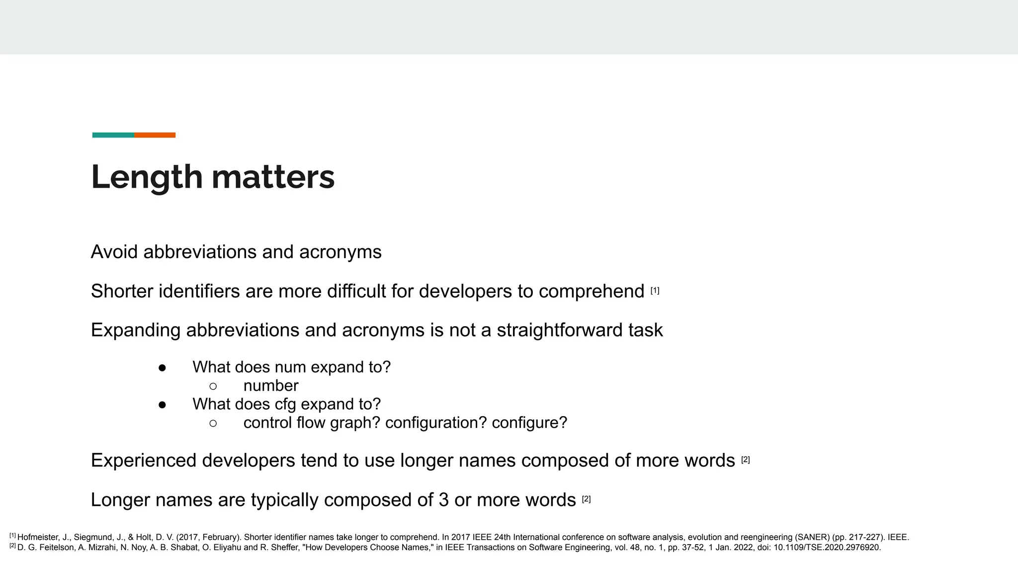 Length matters
Avoid abbreviations and acronyms
Shorter identifiers are more difficult for developers to comprehend [1]
Expanding abbreviations and acronyms is not a straightforward task
● What does num expand to?
○ number
● What does cfg expand to?
○ control flow graph? configuration? configure?
Experienced developers tend to use longer names composed of more words [2]
Longer names are typically composed of 3 or more words [2]
[1]
Hofmeister, J., Siegmund, J., & Holt, D. V. (2017, February). Shorter identifier names take longer to comprehend. In 2017 IEEE 24th International conference on software analysis, evolution and reengineering (SANER) (pp. 217-227). IEEE.
[2]
D. G. Feitelson, A. Mizrahi, N. Noy, A. B. Shabat, O. Eliyahu and R. Sheffer, "How Developers Choose Names," in IEEE Transactions on Software Engineering, vol. 48, no. 1, pp. 37-52, 1 Jan. 2022, doi: 10.1109/TSE.2020.2976920.
 