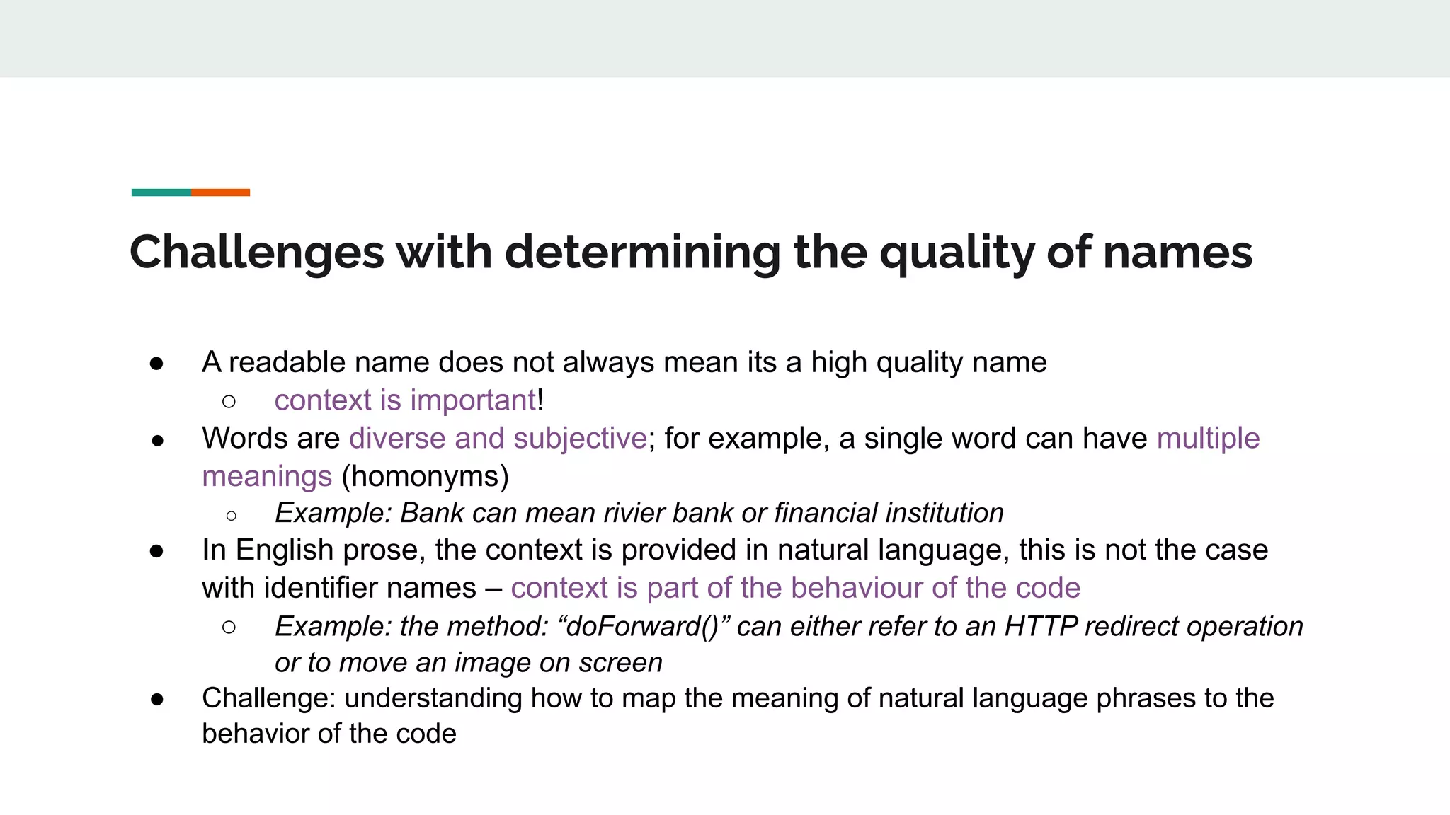 Challenges with determining the quality of names
● A readable name does not always mean its a high quality name
○ context is important!
● Words are diverse and subjective; for example, a single word can have multiple
meanings (homonyms)
○ Example: Bank can mean rivier bank or financial institution
● In English prose, the context is provided in natural language, this is not the case
with identifier names – context is part of the behaviour of the code
○ Example: the method: “doForward()” can either refer to an HTTP redirect operation
or to move an image on screen
● Challenge: understanding how to map the meaning of natural language phrases to the
behavior of the code
 