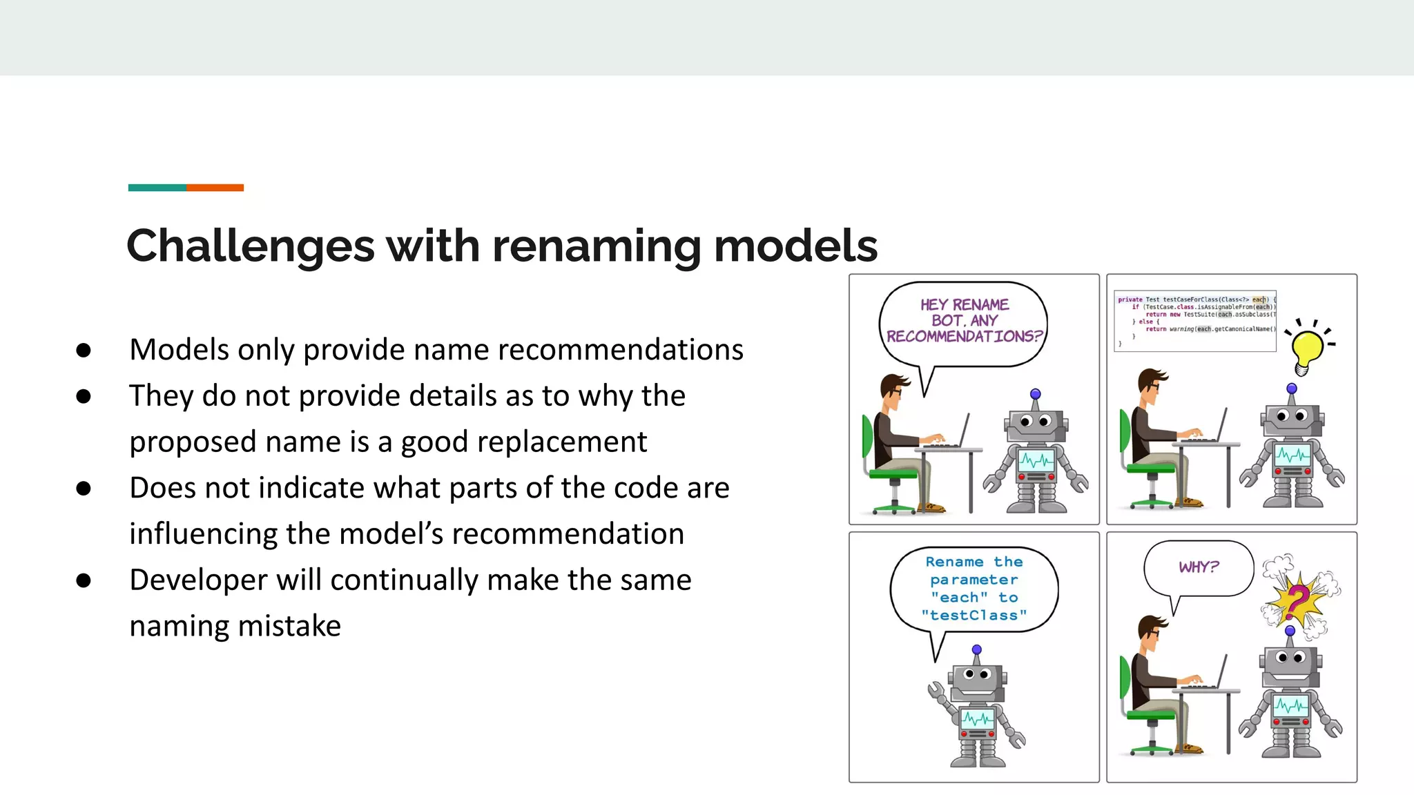 Challenges with renaming models
● Models only provide name recommendations
● They do not provide details as to why the
proposed name is a good replacement
● Does not indicate what parts of the code are
influencing the model’s recommendation
● Developer will continually make the same
naming mistake
 