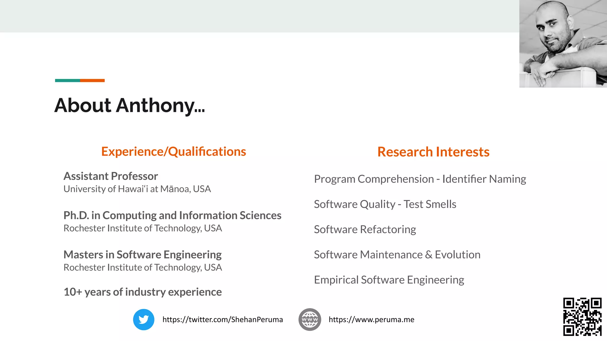 About Anthony…
Experience/Qualiﬁcations
Assistant Professor
University of Hawai‘i at Mānoa, USA
Ph.D. in Computing and Information Sciences
Rochester Institute of Technology, USA
Masters in Software Engineering
Rochester Institute of Technology, USA
10+ years of industry experience
Research Interests
Program Comprehension - Identiﬁer Naming
Software Quality - Test Smells
Software Refactoring
Software Maintenance & Evolution
Empirical Software Engineering
https://www.peruma.me
https://twitter.com/ShehanPeruma
 