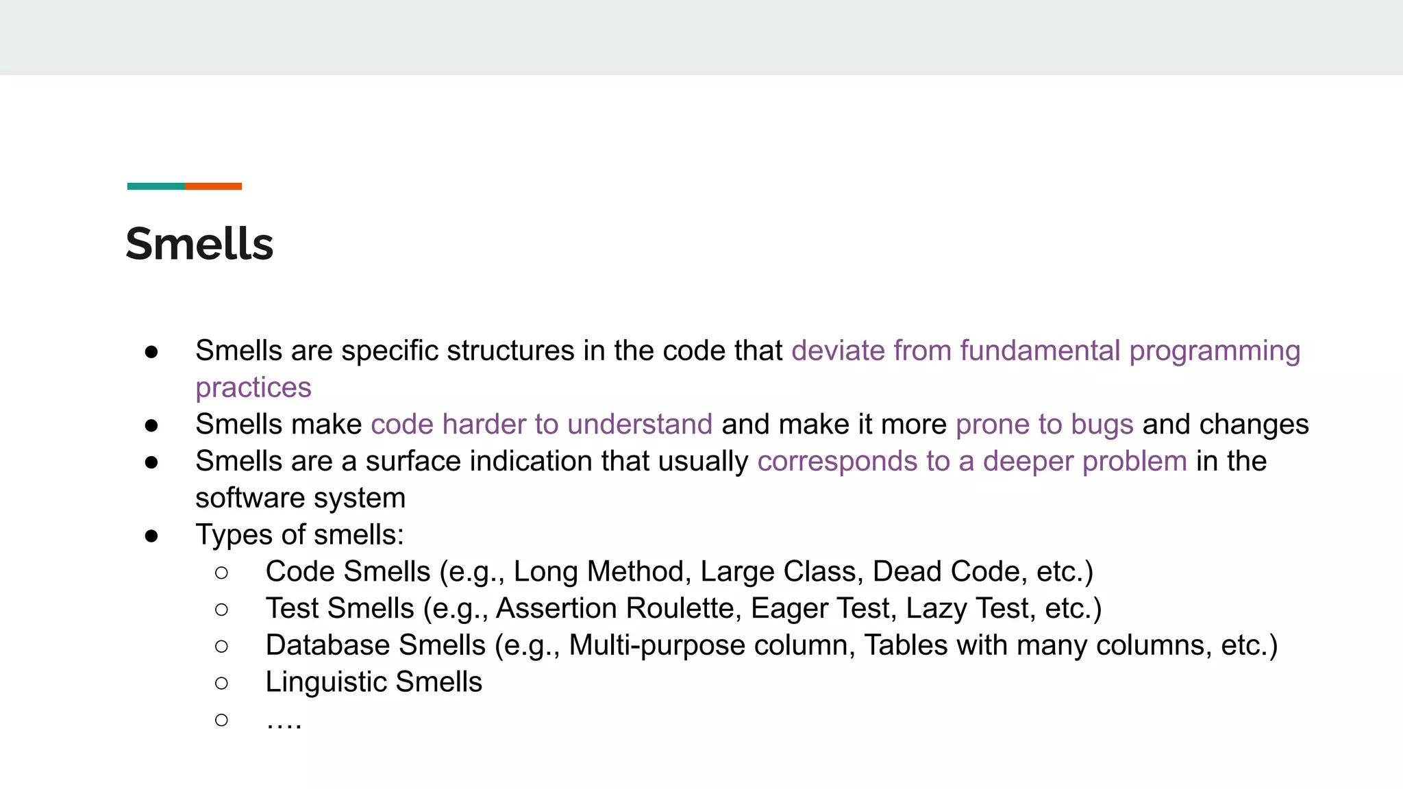 Smells
● Smells are specific structures in the code that deviate from fundamental programming
practices
● Smells make code harder to understand and make it more prone to bugs and changes
● Smells are a surface indication that usually corresponds to a deeper problem in the
software system
● Types of smells:
○ Code Smells (e.g., Long Method, Large Class, Dead Code, etc.)
○ Test Smells (e.g., Assertion Roulette, Eager Test, Lazy Test, etc.)
○ Database Smells (e.g., Multi-purpose column, Tables with many columns, etc.)
○ Linguistic Smells
○ ….
 
