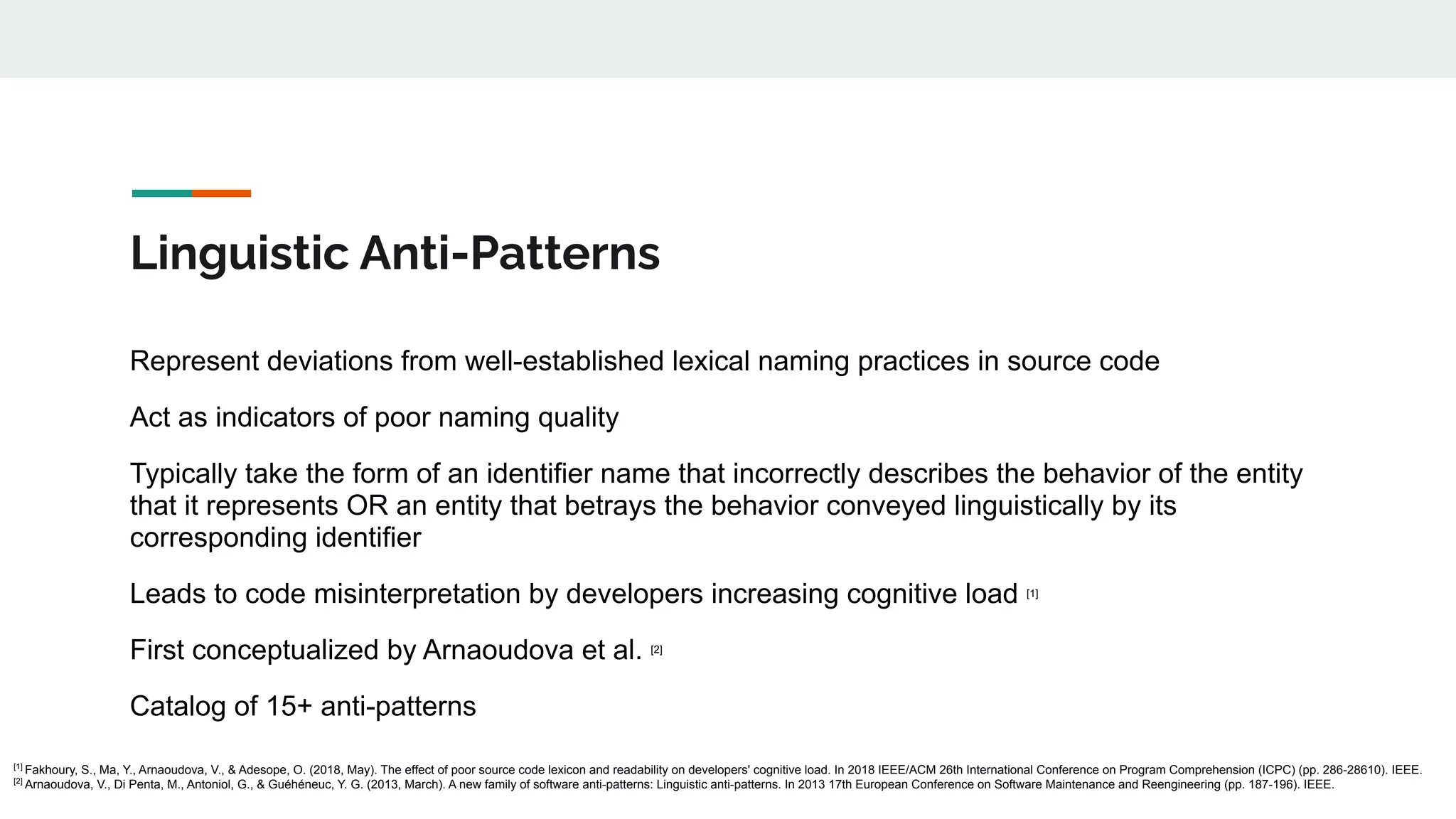 Linguistic Anti-Patterns
Represent deviations from well-established lexical naming practices in source code
Act as indicators of poor naming quality
Typically take the form of an identifier name that incorrectly describes the behavior of the entity
that it represents OR an entity that betrays the behavior conveyed linguistically by its
corresponding identifier
Leads to code misinterpretation by developers increasing cognitive load [1]
First conceptualized by Arnaoudova et al. [2]
Catalog of 15+ anti-patterns
[1]
Fakhoury, S., Ma, Y., Arnaoudova, V., & Adesope, O. (2018, May). The effect of poor source code lexicon and readability on developers' cognitive load. In 2018 IEEE/ACM 26th International Conference on Program Comprehension (ICPC) (pp. 286-28610). IEEE.
[2]
Arnaoudova, V., Di Penta, M., Antoniol, G., & Guéhéneuc, Y. G. (2013, March). A new family of software anti-patterns: Linguistic anti-patterns. In 2013 17th European Conference on Software Maintenance and Reengineering (pp. 187-196). IEEE.
 