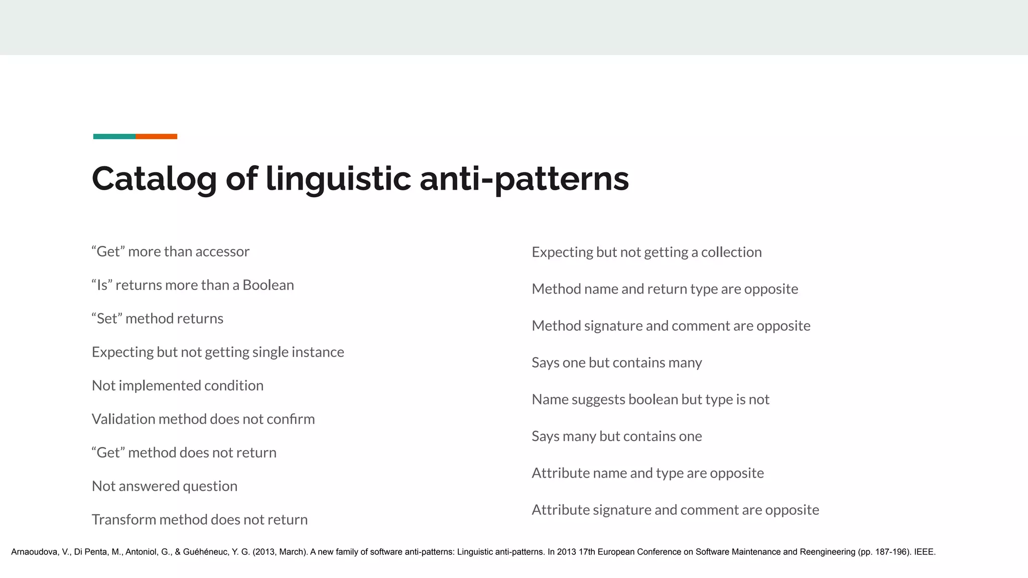Catalog of linguistic anti-patterns
“Get” more than accessor
“Is” returns more than a Boolean
“Set” method returns
Expecting but not getting single instance
Not implemented condition
Validation method does not conﬁrm
“Get” method does not return
Not answered question
Transform method does not return
Expecting but not getting a collection
Method name and return type are opposite
Method signature and comment are opposite
Says one but contains many
Name suggests boolean but type is not
Says many but contains one
Attribute name and type are opposite
Attribute signature and comment are opposite
Arnaoudova, V., Di Penta, M., Antoniol, G., & Guéhéneuc, Y. G. (2013, March). A new family of software anti-patterns: Linguistic anti-patterns. In 2013 17th European Conference on Software Maintenance and Reengineering (pp. 187-196). IEEE.
 