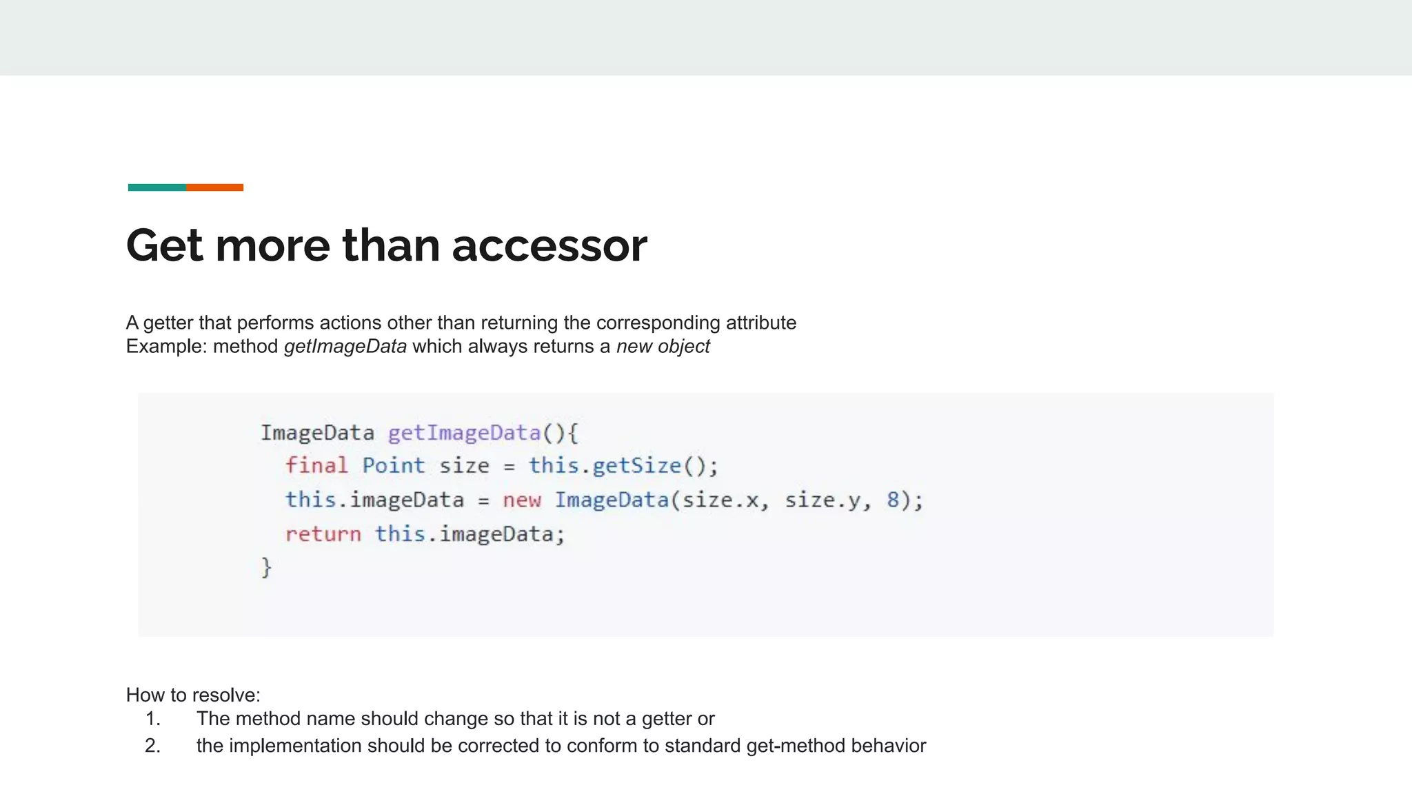 Get more than accessor
A getter that performs actions other than returning the corresponding attribute
Example: method getImageData which always returns a new object
How to resolve:
1. The method name should change so that it is not a getter or
2. the implementation should be corrected to conform to standard get-method behavior
 