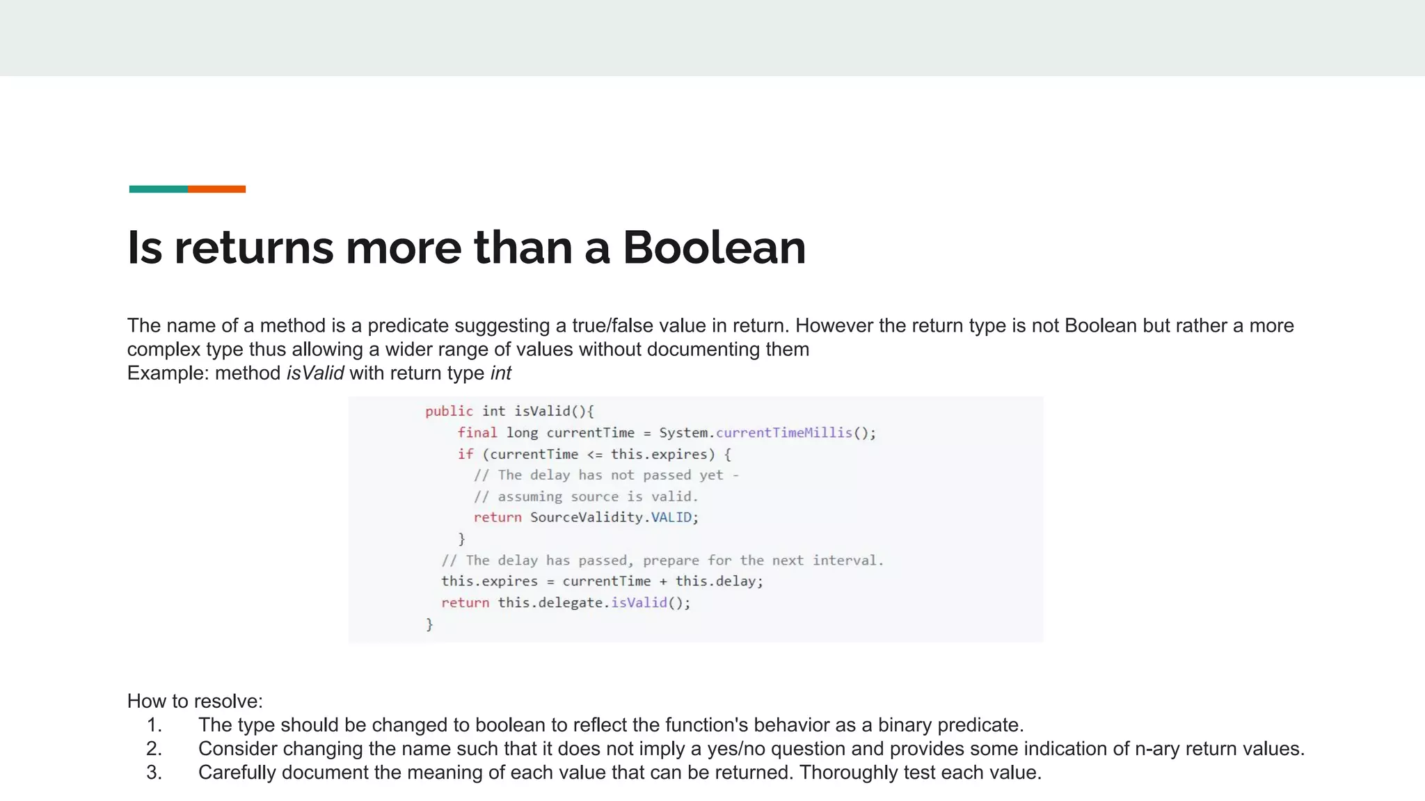 Is returns more than a Boolean
The name of a method is a predicate suggesting a true/false value in return. However the return type is not Boolean but rather a more
complex type thus allowing a wider range of values without documenting them
Example: method isValid with return type int
How to resolve:
1. The type should be changed to boolean to reflect the function's behavior as a binary predicate.
2. Consider changing the name such that it does not imply a yes/no question and provides some indication of n-ary return values.
3. Carefully document the meaning of each value that can be returned. Thoroughly test each value.
 