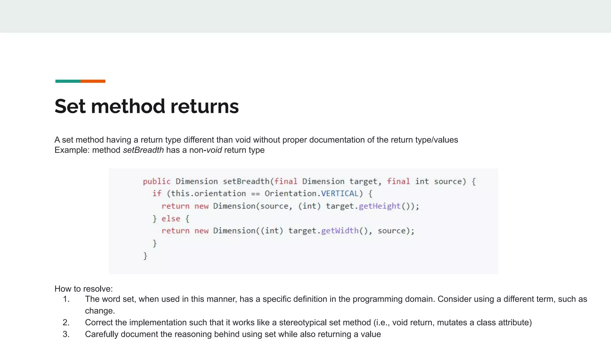 Set method returns
A set method having a return type different than void without proper documentation of the return type/values
Example: method setBreadth has a non-void return type
How to resolve:
1. The word set, when used in this manner, has a specific definition in the programming domain. Consider using a different term, such as
change.
2. Correct the implementation such that it works like a stereotypical set method (i.e., void return, mutates a class attribute)
3. Carefully document the reasoning behind using set while also returning a value
 