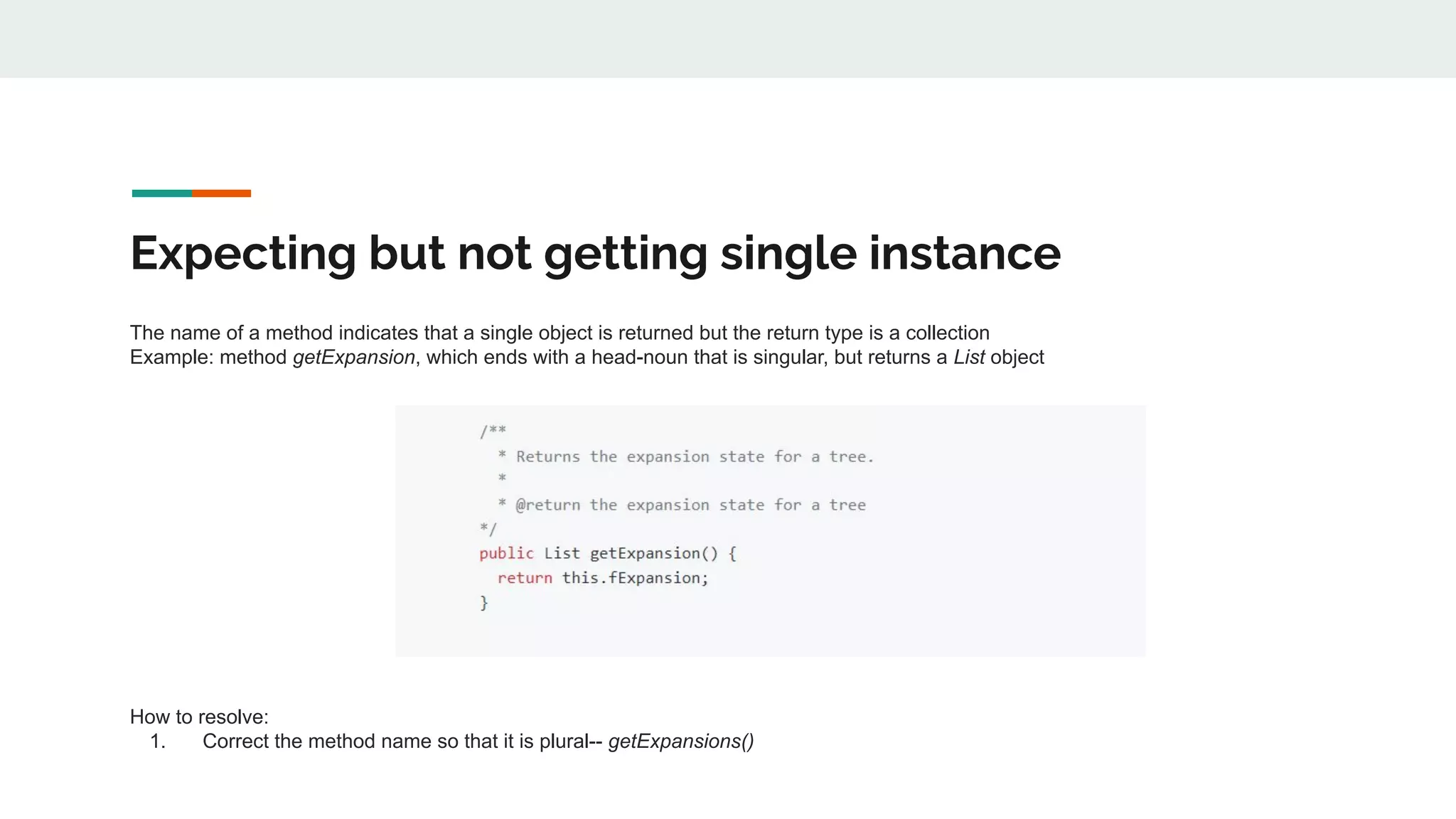 Expecting but not getting single instance
The name of a method indicates that a single object is returned but the return type is a collection
Example: method getExpansion, which ends with a head-noun that is singular, but returns a List object
How to resolve:
1. Correct the method name so that it is plural-- getExpansions()
 