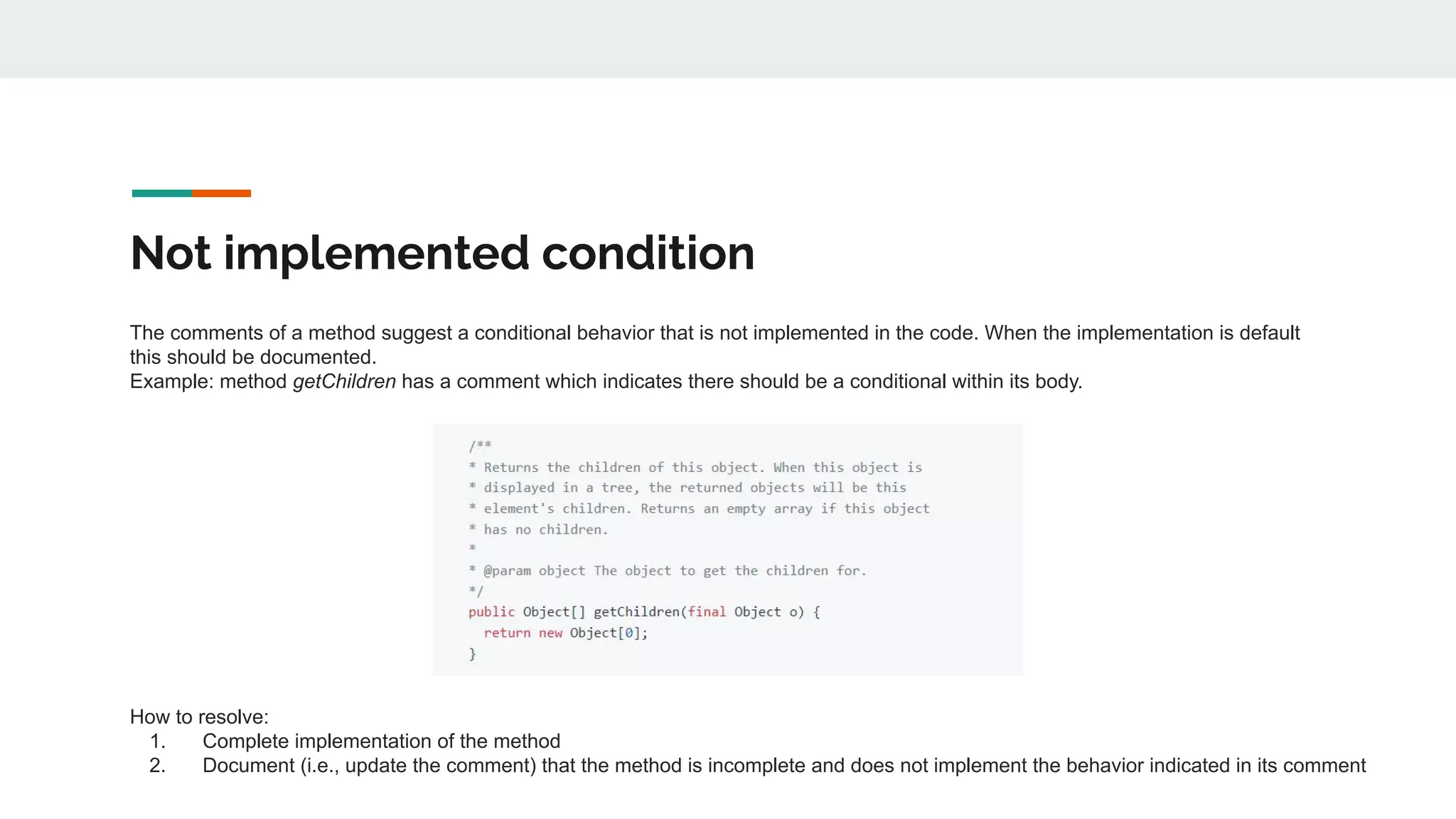 Not implemented condition
The comments of a method suggest a conditional behavior that is not implemented in the code. When the implementation is default
this should be documented.
Example: method getChildren has a comment which indicates there should be a conditional within its body.
How to resolve:
1. Complete implementation of the method
2. Document (i.e., update the comment) that the method is incomplete and does not implement the behavior indicated in its comment
 