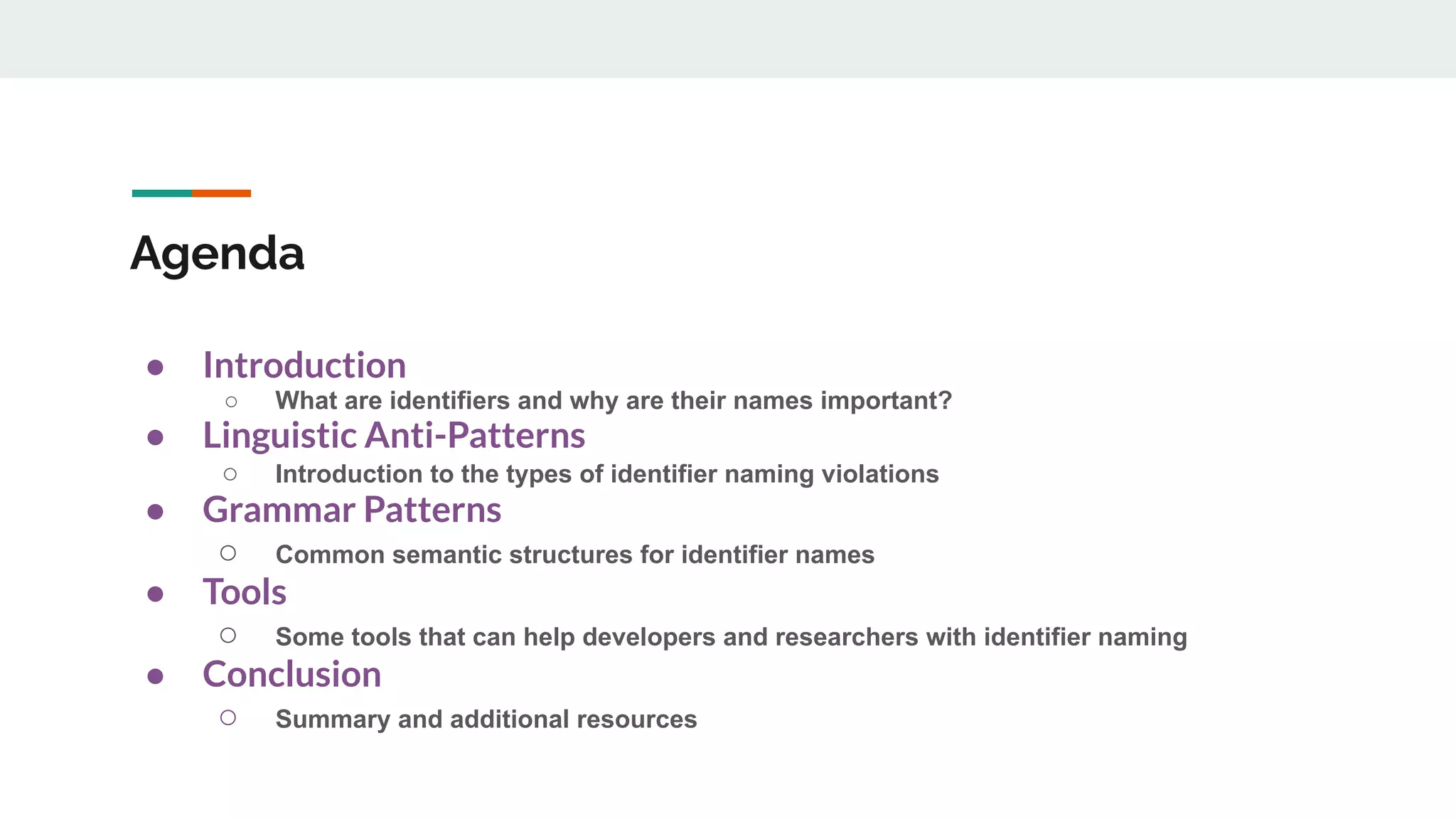 Agenda
● Introduction
○ What are identifiers and why are their names important?
● Linguistic Anti-Patterns
○ Introduction to the types of identifier naming violations
● Grammar Patterns
○ Common semantic structures for identifier names
● Tools
○ Some tools that can help developers and researchers with identifier naming
● Conclusion
○ Summary and additional resources
 