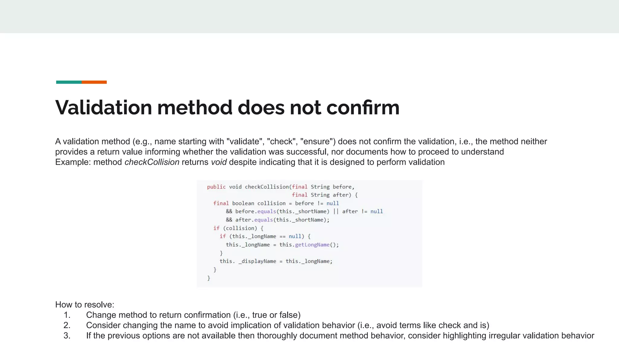 Validation method does not conﬁrm
A validation method (e.g., name starting with "validate", "check", "ensure") does not confirm the validation, i.e., the method neither
provides a return value informing whether the validation was successful, nor documents how to proceed to understand
Example: method checkCollision returns void despite indicating that it is designed to perform validation
How to resolve:
1. Change method to return confirmation (i.e., true or false)
2. Consider changing the name to avoid implication of validation behavior (i.e., avoid terms like check and is)
3. If the previous options are not available then thoroughly document method behavior, consider highlighting irregular validation behavior
 
