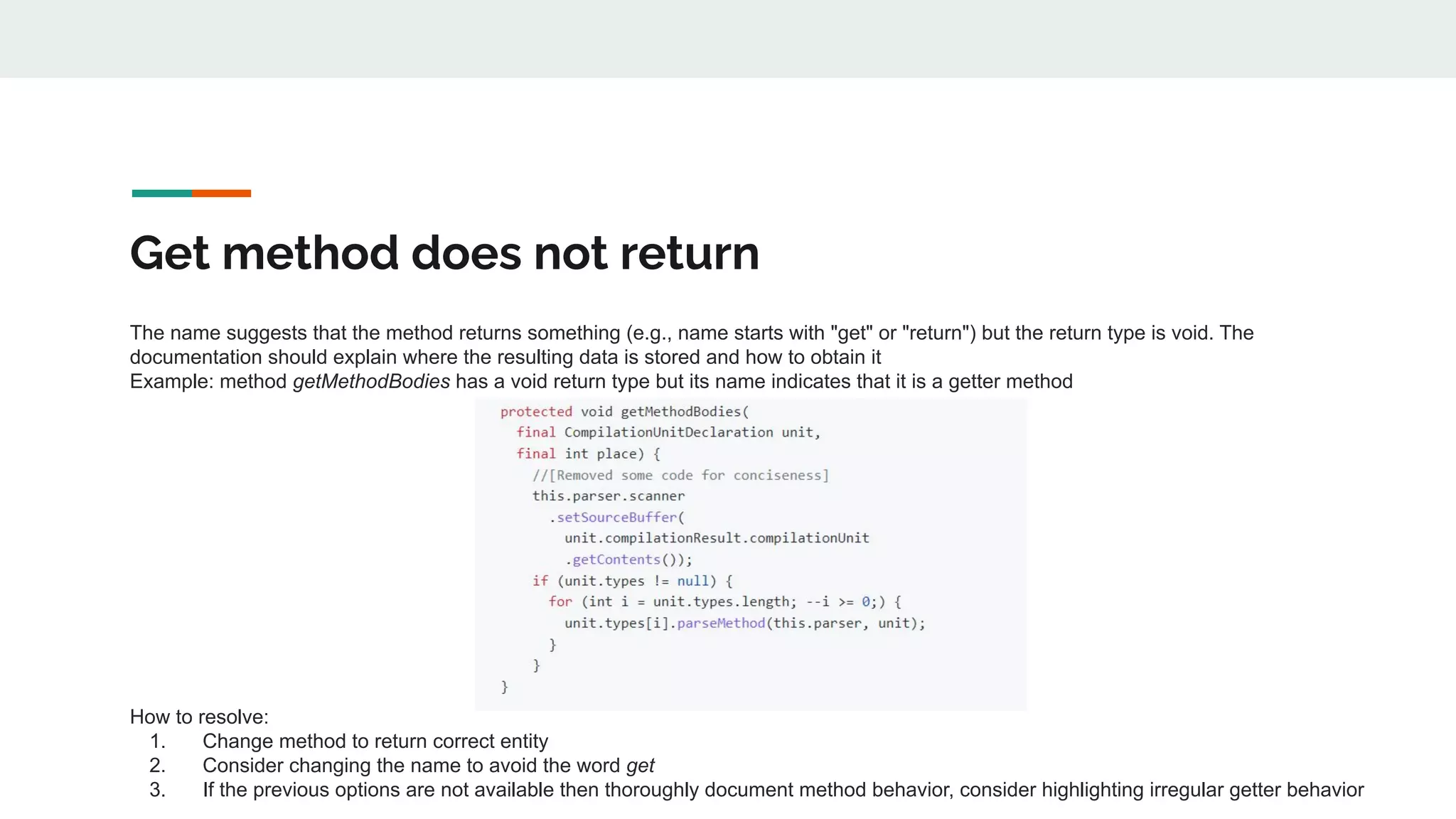 Get method does not return
The name suggests that the method returns something (e.g., name starts with "get" or "return") but the return type is void. The
documentation should explain where the resulting data is stored and how to obtain it
Example: method getMethodBodies has a void return type but its name indicates that it is a getter method
How to resolve:
1. Change method to return correct entity
2. Consider changing the name to avoid the word get
3. If the previous options are not available then thoroughly document method behavior, consider highlighting irregular getter behavior
 