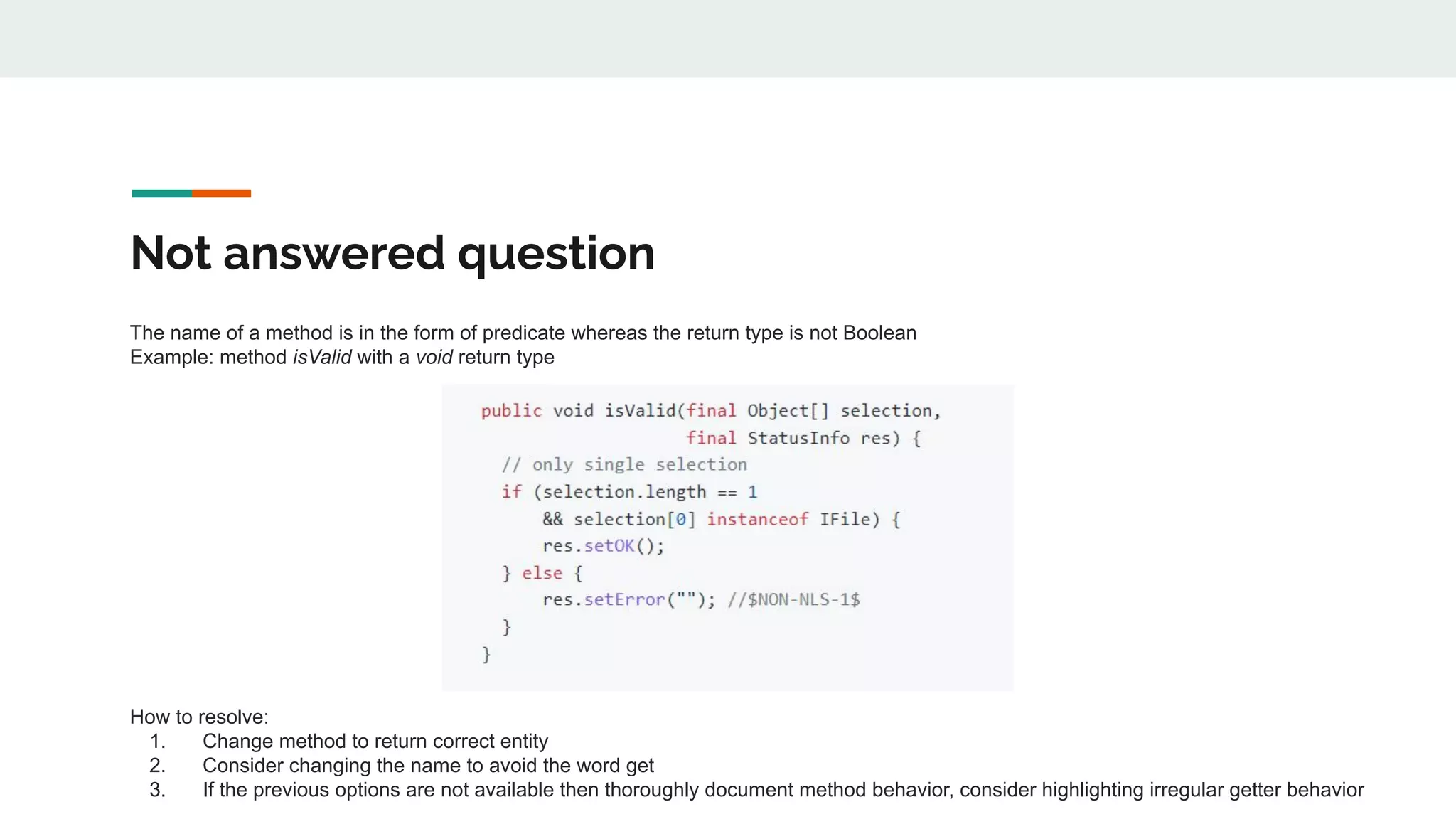 Not answered question
The name of a method is in the form of predicate whereas the return type is not Boolean
Example: method isValid with a void return type
How to resolve:
1. Change method to return correct entity
2. Consider changing the name to avoid the word get
3. If the previous options are not available then thoroughly document method behavior, consider highlighting irregular getter behavior
 