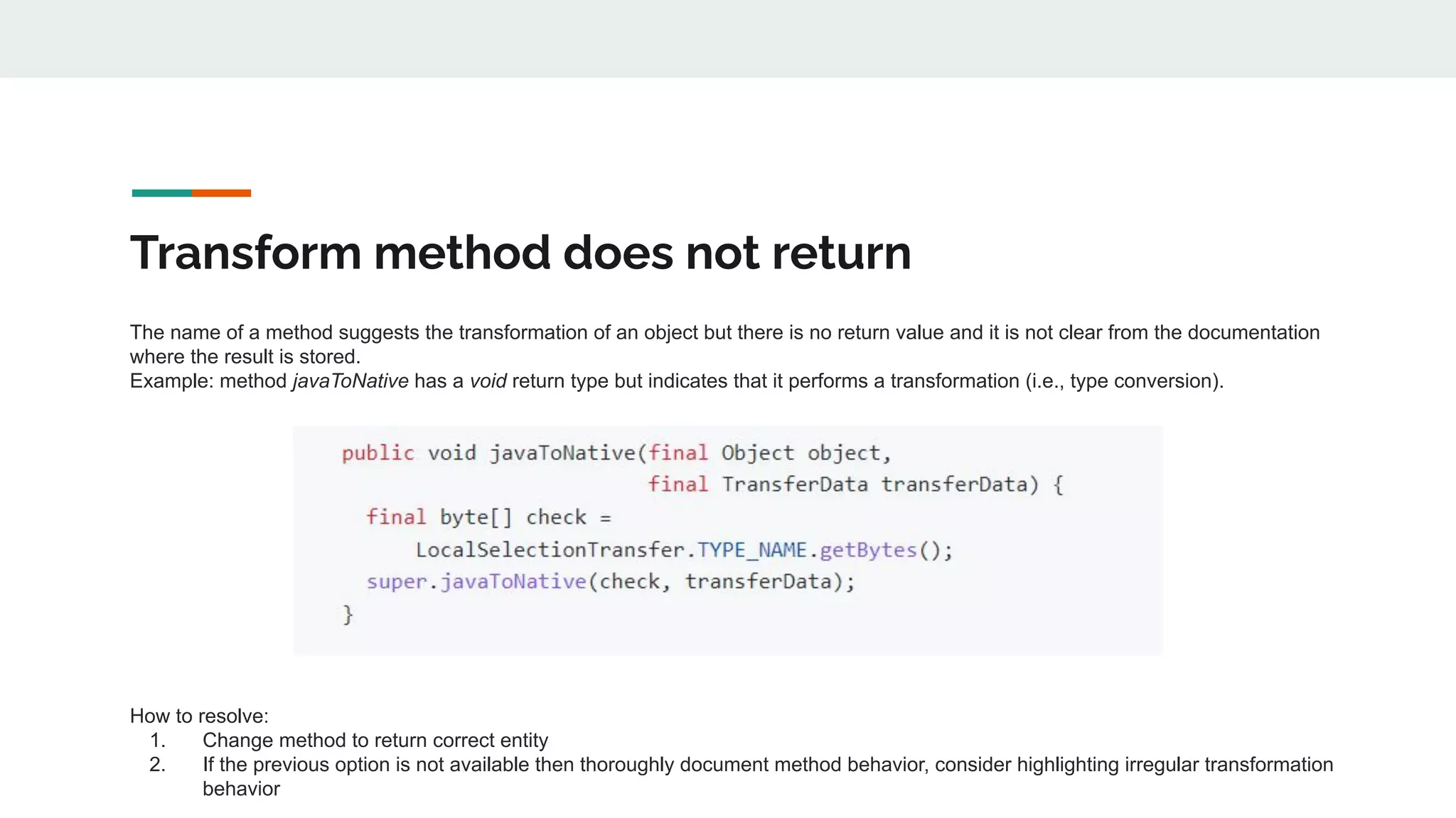 Transform method does not return
The name of a method suggests the transformation of an object but there is no return value and it is not clear from the documentation
where the result is stored.
Example: method javaToNative has a void return type but indicates that it performs a transformation (i.e., type conversion).
How to resolve:
1. Change method to return correct entity
2. If the previous option is not available then thoroughly document method behavior, consider highlighting irregular transformation
behavior
 