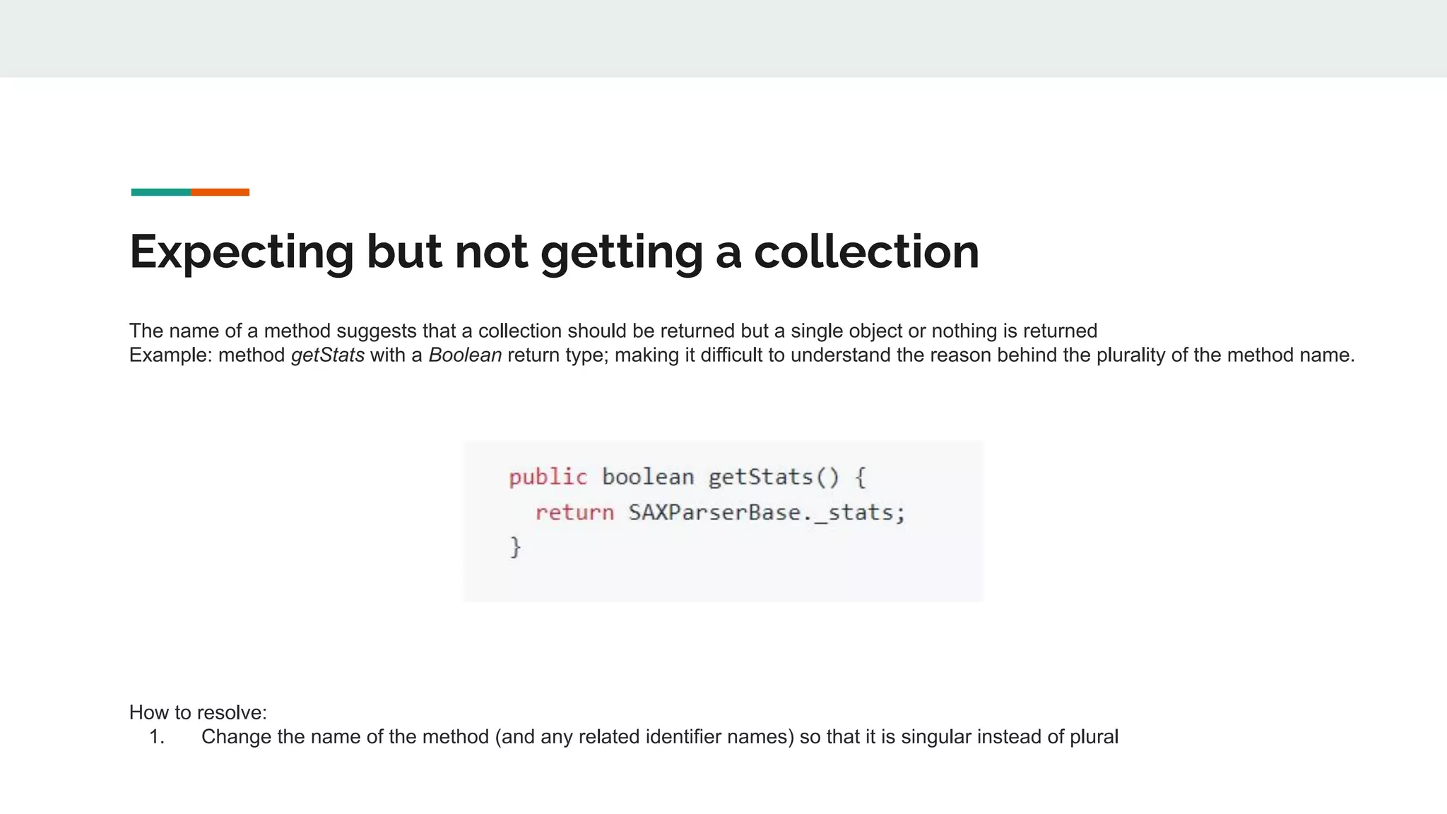 Expecting but not getting a collection
The name of a method suggests that a collection should be returned but a single object or nothing is returned
Example: method getStats with a Boolean return type; making it difficult to understand the reason behind the plurality of the method name.
How to resolve:
1. Change the name of the method (and any related identifier names) so that it is singular instead of plural
 
